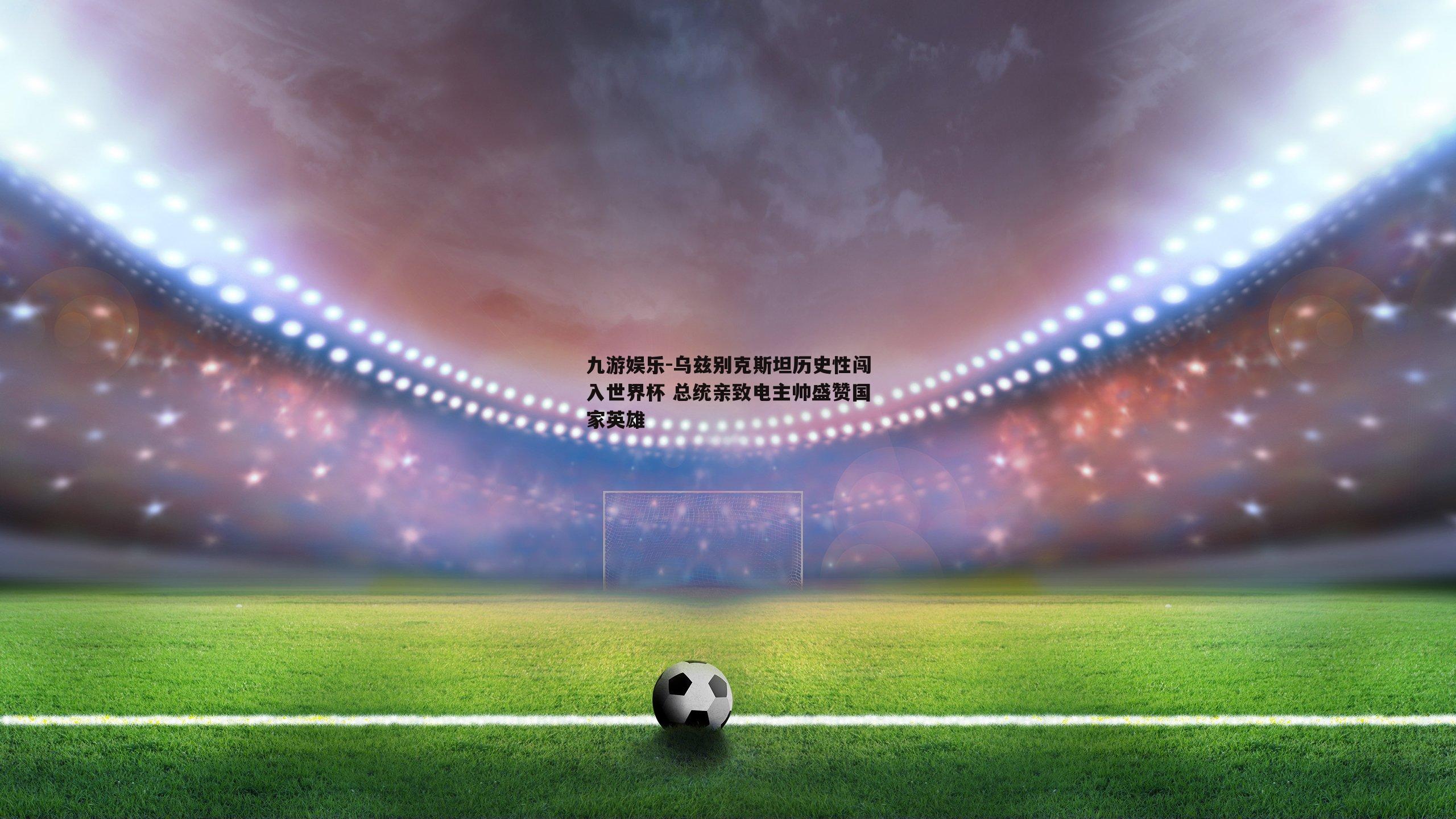 乌兹别克斯坦历史性闯入世界杯 总统亲致电主帅盛赞国家英雄